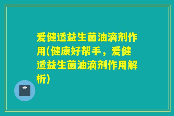 爱健适益生菌油滴剂作用(健康好帮手,爱健适益生菌油滴剂作用解析) 爱健适益生菌油滴剂作用(健康好帮手,爱健适益生菌油滴剂作用解析)