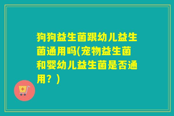 狗狗益生菌跟幼儿益生菌通用吗(宠物益生菌和婴幼儿益生菌是否通用？)