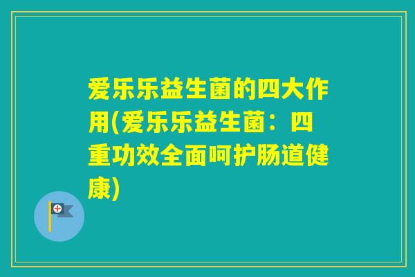 爱乐乐益生菌的四大作用(爱乐乐益生菌：四重功效全面呵护肠道健康)