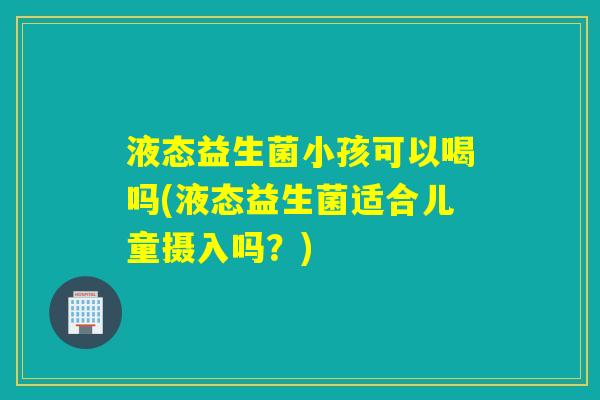 液态益生菌小孩可以喝吗(液态益生菌适合儿童摄入吗?) 液态益生菌小孩可以喝吗(液态益生菌适合儿童摄入吗?)