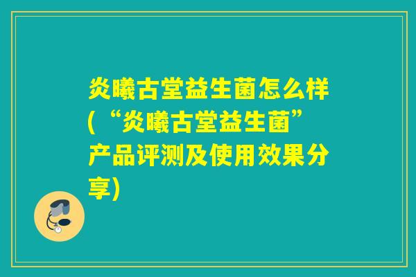 炎曦古堂益生菌怎么样(“炎曦古堂益生菌”产品评测及使用效果分享) 炎曦古堂益生菌怎么样(“炎曦古堂益生菌”产品评测及使用效果分享)