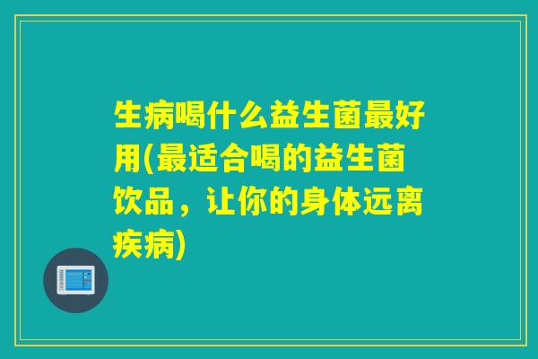 生喝什么益生菌好用(适合喝的益生菌饮品，让你的身体远离)