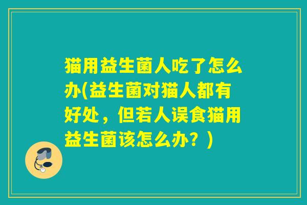 猫用益生菌人吃了怎么办(益生菌对猫人都有好处，但若人误食猫用益生菌该怎么办？)