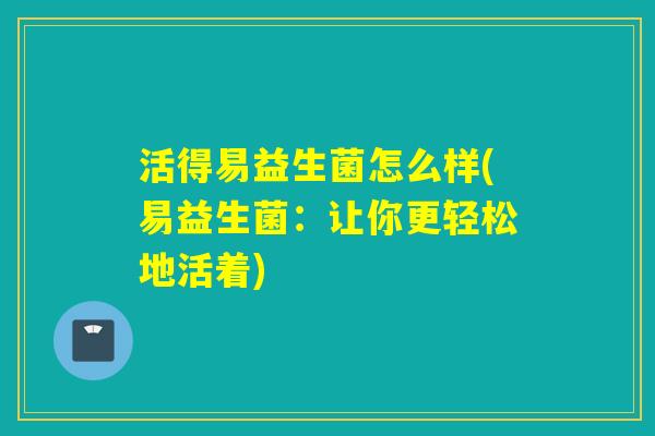活得易益生菌怎么样(易益生菌：让你更轻松地活着)