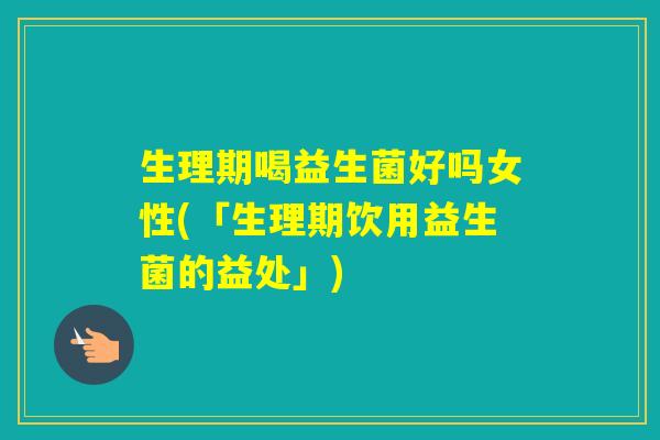生理期喝益生菌好吗女性(「生理期饮用益生菌的益处」) 生理期喝益生菌好吗女性(「生理期饮用益生菌的益处」)