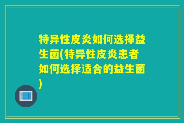 特异性皮炎如何选择益生菌(特异性皮炎患者如何选择适合的益生菌) 特异性皮炎如何选择益生菌(特异性皮炎患者如何选择适合的益生菌)