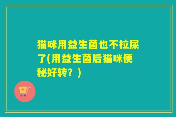猫咪用益生菌也不拉屎了(用益生菌后猫咪好转?) 猫咪用益生菌也不拉屎了(用益生菌后猫咪好转?)