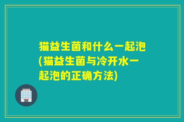 猫益生菌和什么一起泡(猫益生菌与冷开水一起泡的正确方法)