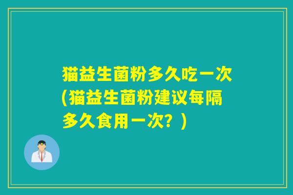 猫益生菌粉多久吃一次(猫益生菌粉建议每隔多久食用一次？)