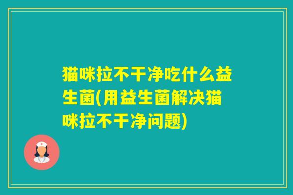 猫咪拉不干净吃什么益生菌(用益生菌解决猫咪拉不干净问题)