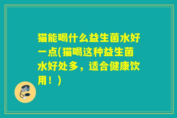 猫能喝什么益生菌水好一点(猫喝这种益生菌水好处多，适合健康饮用！)