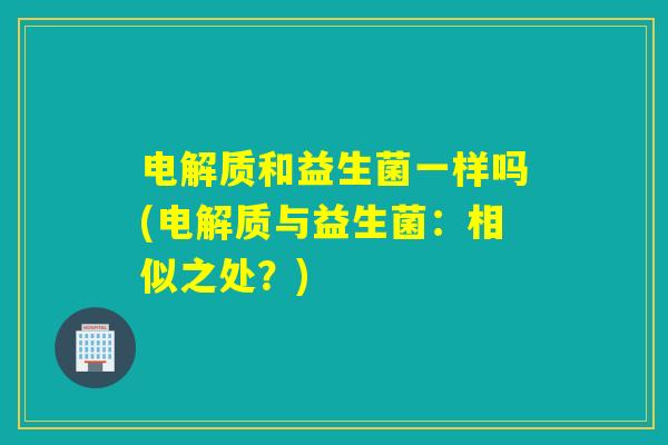 电解质和益生菌一样吗(电解质与益生菌：相似之处？)