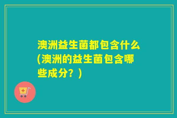 澳洲益生菌都包含什么(澳洲的益生菌包含哪些成分?) 澳洲益生菌都包含什么(澳洲的益生菌包含哪些成分?)