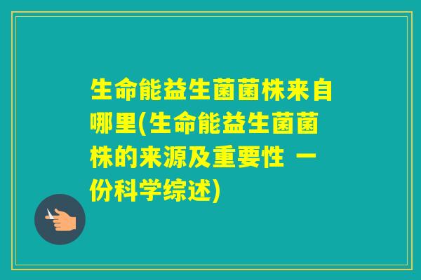 生命能益生菌菌株来自哪里(生命能益生菌菌株的来源及重要性 一份科学综述)