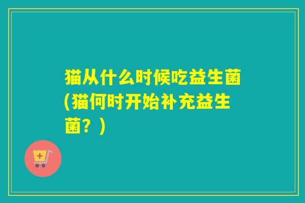 猫从什么时候吃益生菌(猫何时开始补充益生菌?) 猫从什么时候吃益生菌(猫何时开始补充益生菌?)