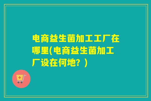 电商益生菌加工工厂在哪里(电商益生菌加工厂设在何地?) 电商益生菌加工工厂在哪里(电商益生菌加工厂设在何地?)