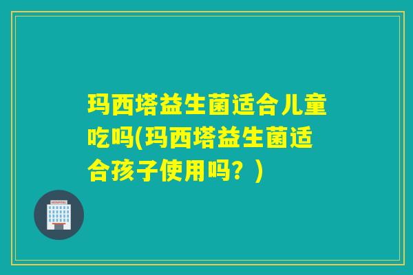 玛西塔益生菌适合儿童吃吗(玛西塔益生菌适合孩子使用吗？)