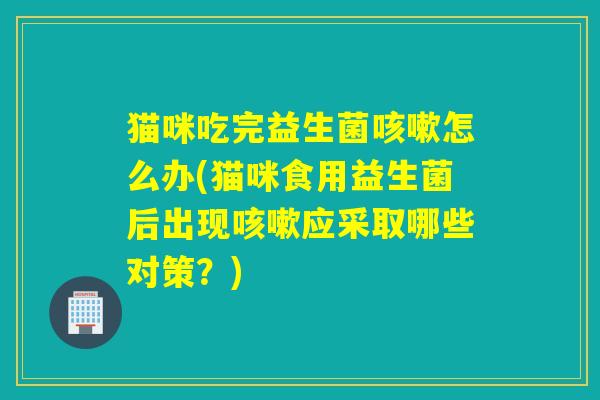 猫咪吃完益生菌怎么办(猫咪食用益生菌后出现应采取哪些对策?) 猫咪吃完益生菌怎么办(猫咪食用益生菌后出现应采取哪些对策?)