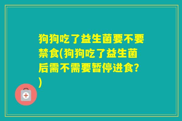 狗狗吃了益生菌要不要禁食(狗狗吃了益生菌后需不需要暂停进食？)