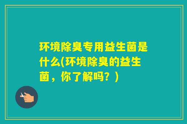 环境除臭专用益生菌是什么(环境除臭的益生菌，你了解吗？)