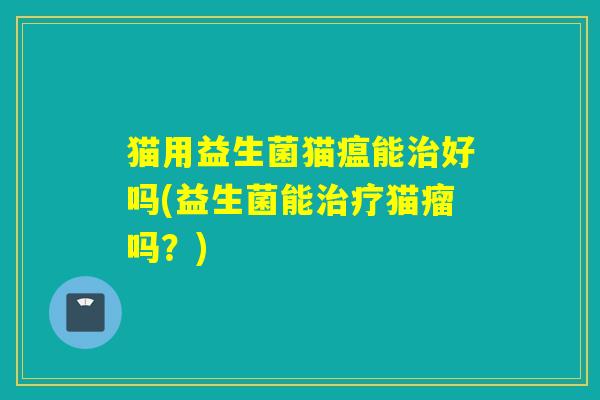 猫用益生菌猫瘟能好吗(益生菌能猫瘤吗？)