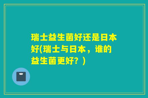 瑞士益生菌好还是日本好(瑞士与日本，谁的益生菌更好？)