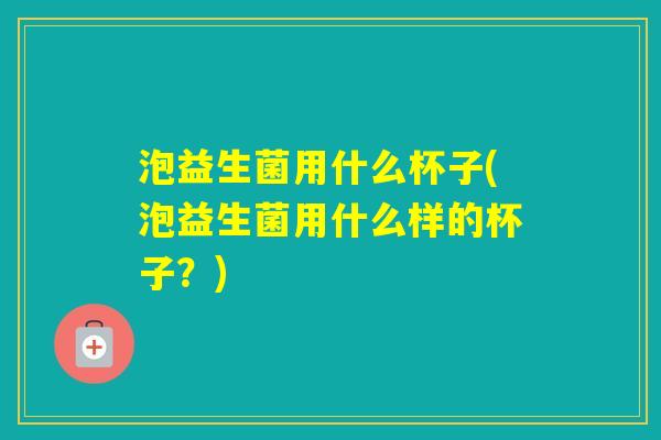 泡益生菌用什么杯子(泡益生菌用什么样的杯子？)