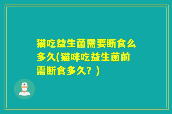 猫吃益生菌需要断食么多久(猫咪吃益生菌前需断食多久？)