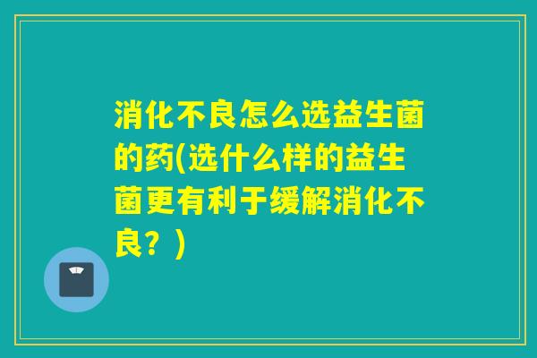 怎么选益生菌的药(选什么样的益生菌更有利于缓解？)