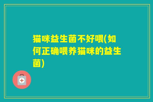 猫咪益生菌不好喂(如何正确喂养猫咪的益生菌)