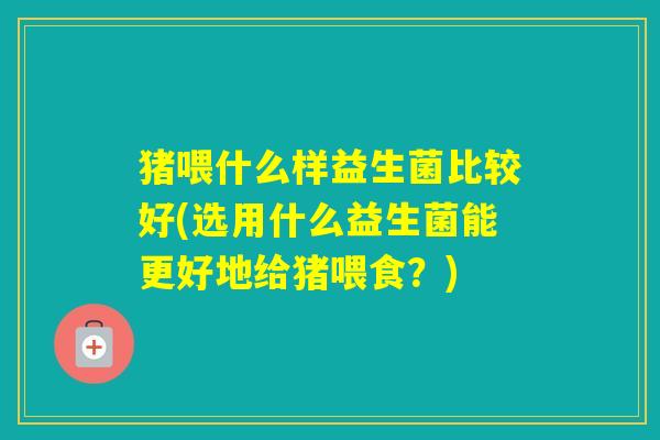 猪喂什么样益生菌比较好(选用什么益生菌能更好地给猪喂食？)