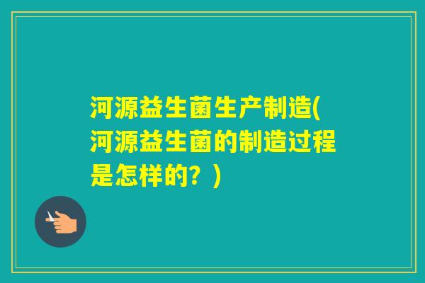 河源益生菌生产制造(河源益生菌的制造过程是怎样的？)