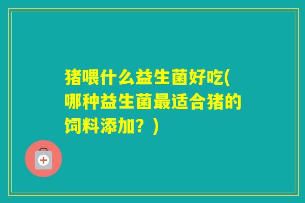 猪喂什么益生菌好吃(哪种益生菌适合猪的饲料添加?) 猪喂什么益生菌好吃(哪种益生菌适合猪的饲料添加?)