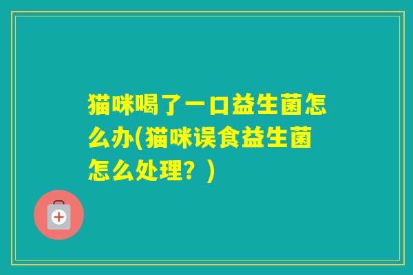猫咪喝了一口益生菌怎么办(猫咪误食益生菌怎么处理?) 猫咪喝了一口益生菌怎么办(猫咪误食益生菌怎么处理?)
