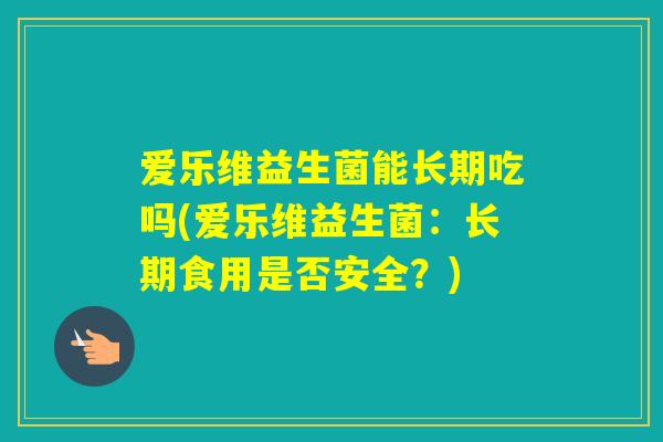 爱乐维益生菌能长期吃吗(爱乐维益生菌:长期食用是否安全?) 爱乐维益生菌能长期吃吗(爱乐维益生菌:长期食用是否安全?)