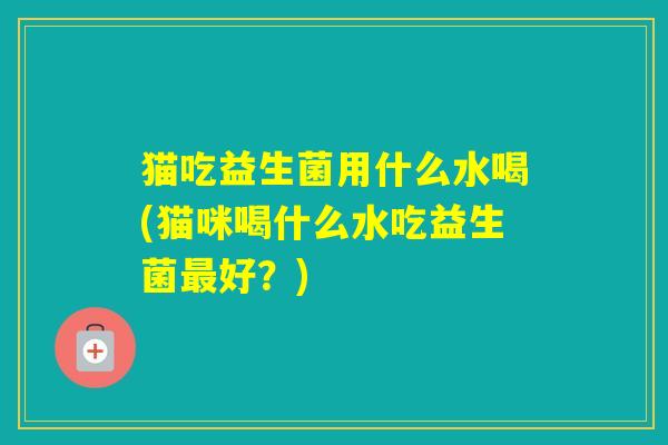 猫吃益生菌用什么水喝(猫咪喝什么水吃益生菌好?) 猫吃益生菌用什么水喝(猫咪喝什么水吃益生菌好?)