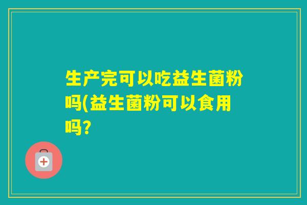 生产完可以吃益生菌粉吗(益生菌粉可以食用吗? 生产完可以吃益生菌粉吗(益生菌粉可以食用吗?