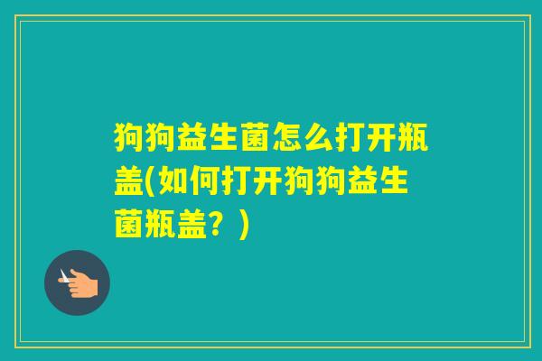 狗狗益生菌怎么打开瓶盖(如何打开狗狗益生菌瓶盖?) 狗狗益生菌怎么打开瓶盖(如何打开狗狗益生菌瓶盖?)