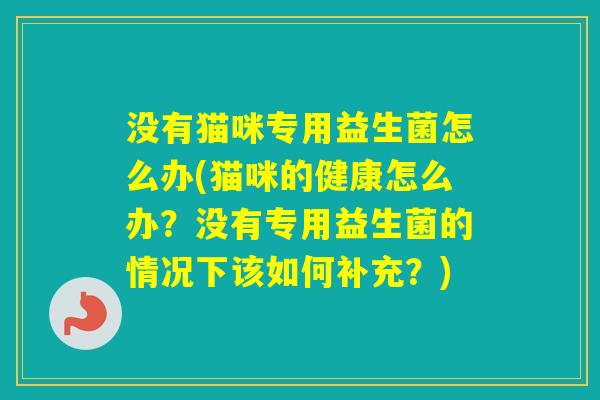 没有猫咪专用益生菌怎么办(猫咪的健康怎么办?没有专用益生菌的情况下该如何补充?) 没有猫咪专用益生菌怎么办(猫咪的健康怎么办?没有专用益生菌的情况下该如何补充?)