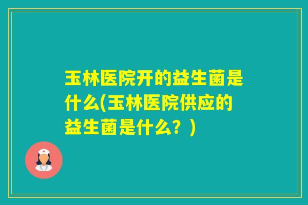 玉林医院开的益生菌是什么(玉林医院供应的益生菌是什么？)