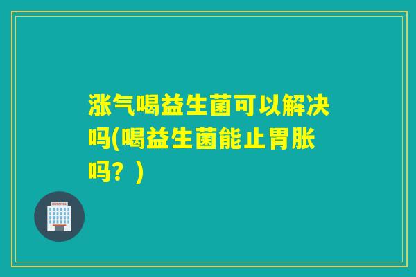 涨气喝益生菌可以解决吗(喝益生菌能止胃胀吗?) 涨气喝益生菌可以解决吗(喝益生菌能止胃胀吗?)
