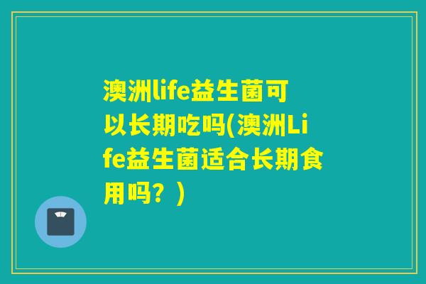 澳洲life益生菌可以长期吃吗(澳洲Life益生菌适合长期食用吗？)