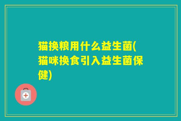 猫换粮用什么益生菌(猫咪换食引入益生菌保健)