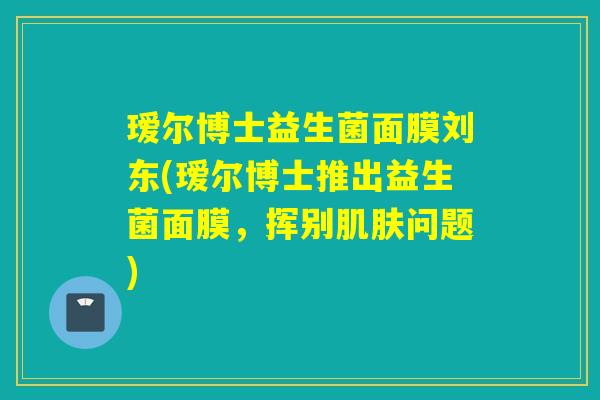 瑷尔博士益生菌面膜刘东(瑷尔博士推出益生菌面膜,挥别问题) 瑷尔博士益生菌面膜刘东(瑷尔博士推出益生菌面膜,挥别问题)