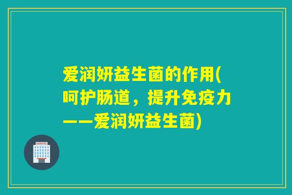 爱润妍益生菌的作用(呵护肠道,提升力——爱润妍益生菌) 爱润妍益生菌的作用(呵护肠道,提升力——爱润妍益生菌)