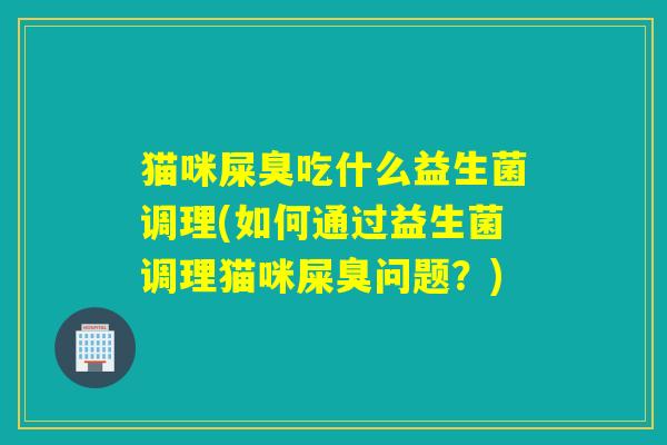 猫咪屎臭吃什么益生菌调理(如何通过益生菌调理猫咪屎臭问题？)