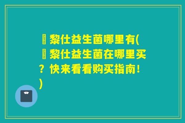 栢黎仕益生菌哪里有(栢黎仕益生菌在哪里买？快来看看购买指南！)
