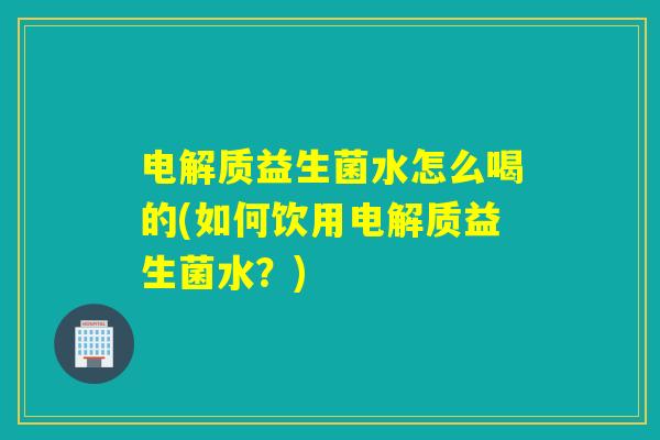 电解质益生菌水怎么喝的(如何饮用电解质益生菌水？)