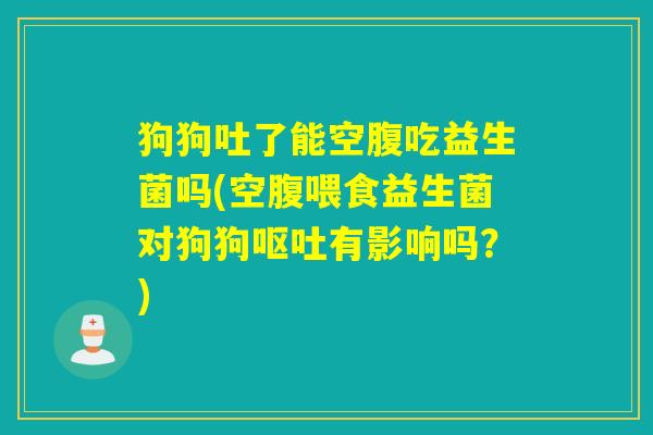狗狗吐了能空腹吃益生菌吗(空腹喂食益生菌对狗狗有影响吗？)