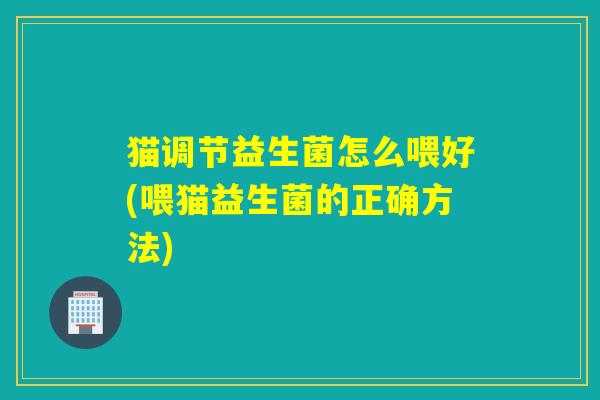猫调节益生菌怎么喂好(喂猫益生菌的正确方法)